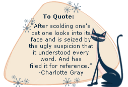 After scolding one's cat one looks into its face and is seized by the ugly suspicion that it understood every word. And has filed it for reference. -Charlotte Gray